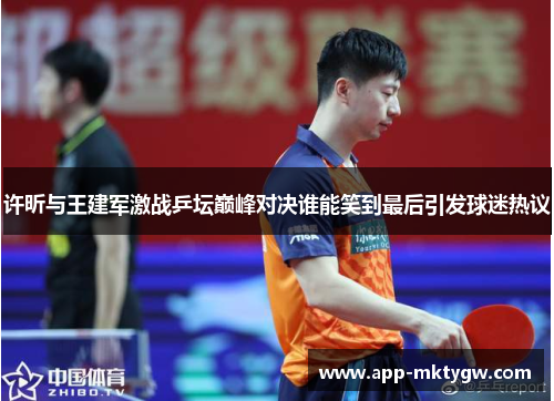 许昕与王建军激战乒坛巅峰对决谁能笑到最后引发球迷热议
